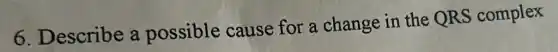 6. Describe a possible cause for a change in the QRS complex