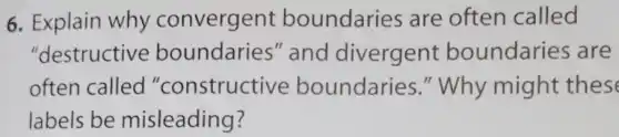 6. Explain why convergent boundaries are often called
"destructive boundaries''and divergent boundaries are
often called "constructive boundaries ." Why might these
labels be misleading?
