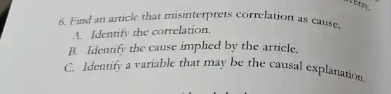 6. Find an article that misinterprets correlation as cause.
A. Identify the correlation.
B. Identify the cause implied by the article.
C. Identify a variable that may be the causal explanation.
