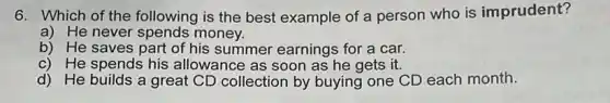 6. Which of the following is the best example of a person who is imprudent?
a) He never spends money.
b) He saves part of his summer earnings for a car.
c) He spends his allowance as soon as he gets it.
d) He builds a great CD collection by buying one CD each month.