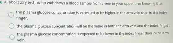 6 A laboratory technician withdraws a blood sample from a vein in your upper arm knowing that
the plasma glucose concentration is expected to be higher in the arm vein than in the index
finger.
the plasma glucose concentration will be the same in both the arm vein and the index finger.
the plasma glucose concentration is expected to be lower in the index finger than in the arm
vein.
