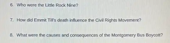 6. Who were the Little Rock Nine?
7. How did Emmit Till's death influence the Civil Rights Movement?
8. What were the causes and consequences of the Montgomery Bus Boycott?