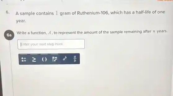6. A sample contains 1 gram of Ruthenium-106 which has a half-life of one
year.
6a
Write a function, A , to represent the amount of the sample remaining after n years.
Enteryournextstephere