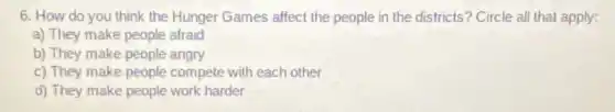 6. How do you think the Hunger Games affect the people in the districts? Circle all that apply:
a) They make people afraid
b) They make people angry
c) They make people compete with each other
d) They make people work harder