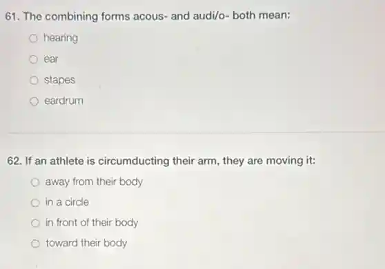 61. The combining forms acous- and audi/o- both mean:
hearing
ear
stapes
eardrum
62. If an athlete is circumducting their arm.they are moving it:
away from their body
in a circle
in front of their body
toward their body