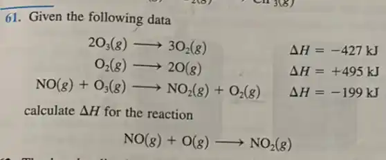 61. Given the following data
2O_(3)(g)arrow 3O_(2)(g) Delta H=-427kJ
O_(2)(g)arrow 2O(g) Delta H=+495kJ
NO(g)+O_(3)(g)arrow NO_(2)(g)+O_(2)(g) Delta H=-199kJ
calculate Delta H for the reaction
NO(g)+O(g)arrow NO_(2)(g)
