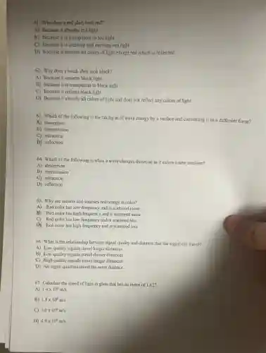 61. Why does a red shirt look red?
A) Because it absorbs red light.
B) Because it is transparent to red light.
C) Because it is creating and emitting red light.
D) Because it absorbs all colors of light except red which is reflected.
62. Why does a black shirt look black?
A) Because it absorbs black light.
B) Because it is transparent to black light.
C) Because it reflects black light.
D) Because it absorbs all colors of light and does not reflect any colors of light.
63. Which of the following is the taking in of wave energy by a surface and converting it to a different form?
A) absorption
B) transmission
C) refraction
D) reflection
64. Which of the following is when a wave changes direction as it enters a new medium?
A) absorption
B) transmission
C) refraction
D) reflection
65. Why are sunsets and sunrises red/orange in color?
A) Red color has low frequency and is scattered more
B) Red color has high frequency and is scattered more
C) Red color has low frequency and is scattered less
D. Red color has high frequency and is scattered less
66. What is the relationship between signal quality and distance that the signal can travel?
A) Low quality signals travel longer distances
B) Low quality signals travel shorter distances
C) High quality signals travel longer distances
D) All signal qualities travel the same distance
67. Calculate the speed of light in glass that has an index of 1.627 .
A) 1.4times 10^8m/s
B) 1.8times 10^8m/s
C) 3.0times 10^8m/s
D) 4.9times 10^8m/s