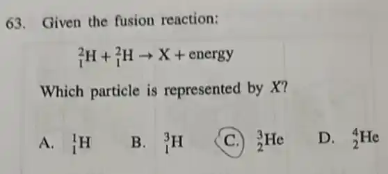 63. Given the fusion reaction:
(}_{1)^2H+_(1)^2Harrow X+energy
Which particle is represented by X?
A. (}_{1)^1H
B. (}_{1)^3H
C (}_{2)^3He
D. (}_{2)^4He
