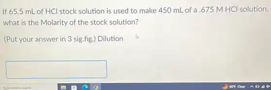 If 65.5 mL of HCl stock solution is used to make 450 mL of a.675 M HCl solution,
what is the Molarity of the stock solution?
(Put your answer in 3 sig.fig.) Dilution
square