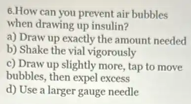 6.How can you prevent air bubbles
when drawing up insulin?
a) Draw up exactly the amount needed
b) Shake the vial vigorously
c) Draw up slightly more, tap to move
bubbles, then expel excess
d) Use a larger gauge needle