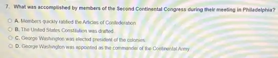 7. What was accomplished by members of the Second Continental Congress during their meeting in Philadelphia?
A. Members quickly ratified the Articles of Confederation
B. The United States Constitution was drafted
C. George Washington was elected president of the colonies
D. George Washington was appointed as the commander of the Continental Army.