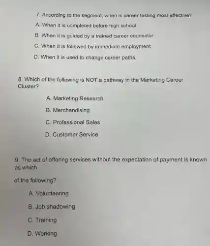7. According to the segment, when is career testing most effective?
A. When it is completed before high school
B. When it is guided by a trained career counselor
C. When it is followed by immediate employment
D. When it is used to change career paths.
8. Which of the following is NOT a pathway in the Marketing Career
Cluster?
A. Marketing Research
B. Merchandising
C. Professional Sales
D. Customer Service
9. The act of offering services without the expectation of payment is known
as which
of the following?
A. Volunteering
B. Job shadowing
C. Training
D. Working