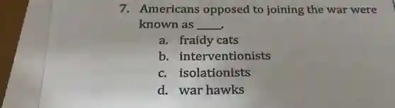 7. Americans opposed to joining the war were
known as __
a. fraidy cats
b . interventionists
c. isolationists
d. war hawks