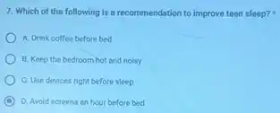 7. Which of the following is a recommendation to improve teen sleep?
A. Drink coffee before bed
B. Keep the bedroom hot and nolsy
C. Use devices right before sleep
C D. Avoid screens an hour before bed