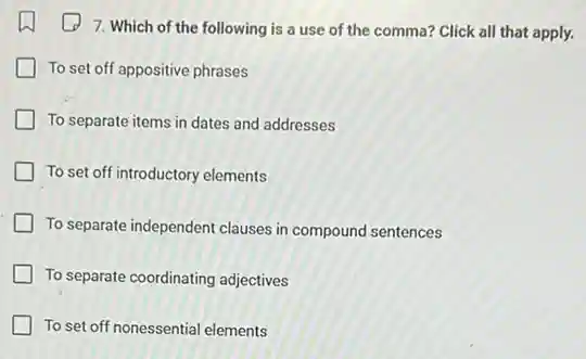 7. Which of the following is a use of the comma? Click all that apply.
To set off appositive phrases
To separate items in dates and addresses
To set off introductory elements
To separate independent clauses in compound sentences
To separate coordinating adjectives
To set off nonessential elements