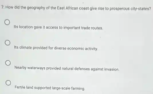 7. How did the geography of the East African coast give rise to prosperous city-states?
Its location gave it access to important trade routes.
Its climate provided for diverse economic activity.
Nearby waterways provided natural defenses against invasion.
Fertile land supported large-scale farming.
