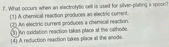 7. What occurs when an electrolytic cell is used for silver-plating a spoon?
(1) A chemical reaction produces an electric current.
(2) An electric current produces a chemical reaction.
(3) An oxidation reaction takes place at the cathode.
(4) A reduction reaction takes place at the anode.