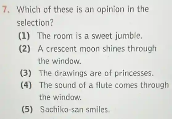 7. Which of these is an opinion in the
selection?
(1) The room is a sweet jumble.
(2) A crescent moon shines through
the window.
(3) The drawings are of princesses.
(4) The sound of a flute comes through
the window.
(5) Sachiko-san smiles.