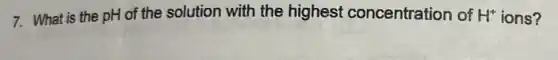 7. What is the pH of the solution with the highest concentration of H^+ ions?