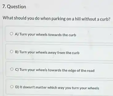 7. Question
What should you do when parking on a hill without a curb?
A) Turn your wheels towards the curb
B) Turn your wheels away from the curb
C) Turn your wheels towards the edge of the road
D) It doesn't matter which way you turn your wheels