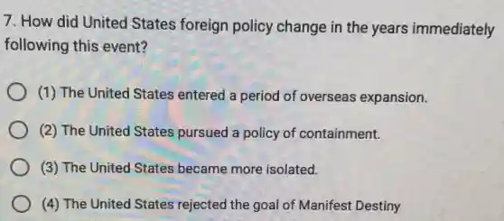 7. How did United States foreign policy change in the years immediately
following this event?
(1) The United States entered a period of overseas expansion.
(2) The United States pursued a policy of containment.
(3) The United States became more isolated.
(4) The United States rejected the goal of Manifest Destiny