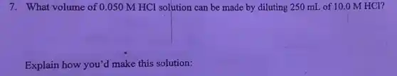 7. What volume of 0.050 M HCl solution can be made by diluting 250 mL of 10.0 M HCl?
Explain how you'd make this solution: