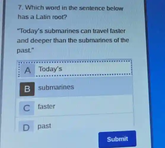 7. Which word in the sentence below
has a Latin root?
"Today's submarines can travel faster
and deeper than the submarines of the
past."
A Today's
B submarines
C faster
D past