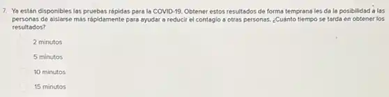 7. Ya están disponibles las pruebas rápidas para la COVID-19. Obtener estos resultados de forma temprana les da la posibilidad a las
personas de aislarse más rápidamente para ayudar a reducir el contagio a otras personas. ¿Cuánto tiempo se tarda en obtener los
resultados?
2 minutos
5 minutos
10 minutos
15 minutos