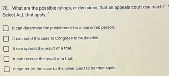 70. What are the possible rulings, or decisions, that an appeals court can reach?
Select ALL that apply.
It can determine the punishment for a convicted person.
It can send the case to Congress to be decided.
It can uphold the result of a trial.
It can reverse the result of a trial.
It can return the case to the lower court to be tried again.