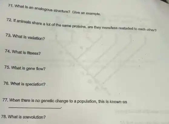 71. What is an analogous structure? Give an example.
72. If animals share a lot of the same proteins, are they more/less reataded to each other?
73. What is variation?
74. What is fitness?
75. What is gene flow?
76. What is speciation?
77. When there is no genetic change to a population, this is known as
__
78. What is coevolution?