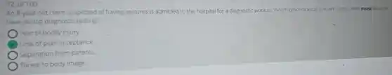 72 of 100
An 8-year-old client suspected of having seizures is admitted to the hospital for a diagnostic workup. Which psychological concern is the client most likely to
have during diagnostic testing?
) Fear of bodily injury.
Loss of peer acceptance
Separation from parents
Threat to body image.