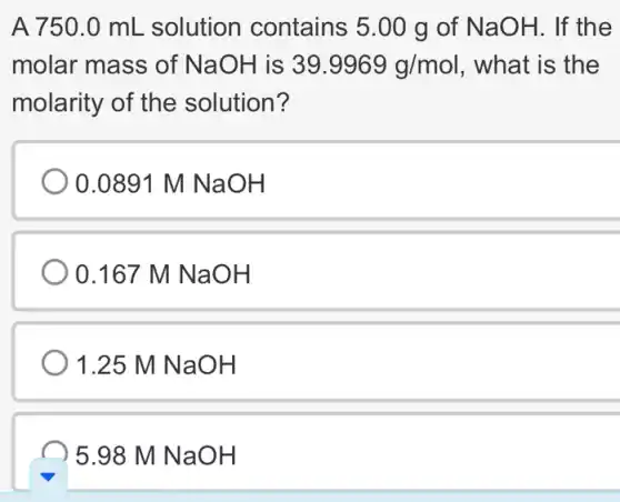 A 750.0 mL solution contains 5.00 g of NaOH. If the
molar mass of NaOH is 39.9969g/mol . what is the
molarity of the solution?
0.0891 M NaOH
) 0.167 M NaOH
) 1.25 M NaOH
5.98 M NaOH