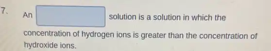 7.
An square solution is a solution in which the
concentration of hydrogen ions is greater than the concentration of
hydroxide ions.
