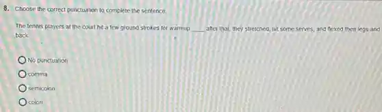 8. Choose the correct punctuation to complete the sentence.
The tennis players at the court hit a few ground strokes for warmup __ after that, they stretched hit some serves, and flexed their legs and
back.
No punctuation
comma
semicolon
colon