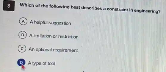 8 Which of the following best describes a constraint in engineering?
A A helpful suggestion
B A limitation or restriction
C An optional requirement
D A type of tool