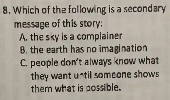 8. Which of the following is a secondary
message of this story:
A. the sky is a complainer
B. the earth has no imagination
C. people don't always know what
they want until someone shows
them what is possible.