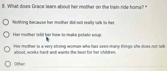 8. What does Grace learn about her mother on the train ride home?
Nothing because her mother did not really talk to her.
Her mother told her how to make potato soup.
Her mother is a very strong woman who has seen many things she does not talk
about, works hard and wants the best for her children.
Other:
