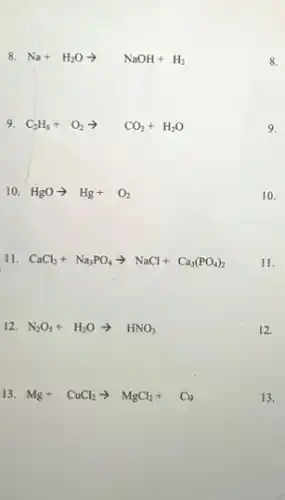 8. Na+H_(2)Oarrow NaOH+H_(2)
9. C_(2)H_(6)+O_(2)arrow CO_(2)+H_(2)O
10. HgOarrow Hg+O_(2)
11. CaCl_(2)+Na_(3)PO_(4)arrow NaCl+Ca_(3)(PO_(4))_(2)
12. N_(2)O_(5)+H_(2)Oarrow HNO_(3)
13. Mg+CuCl_(2)arrow MgCl_(2)+Cu
8.
9.
10.
11.
12.
13.