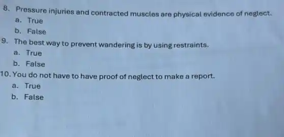 8. Pressure injuries and contracted muscles are physical evidence of neglect.
a. True
b. False
9. The best way to prevent wandering is by using restraints.
a. True
b. False
10. You do not have to have proof of neglect to make a report.
a. True
b. False