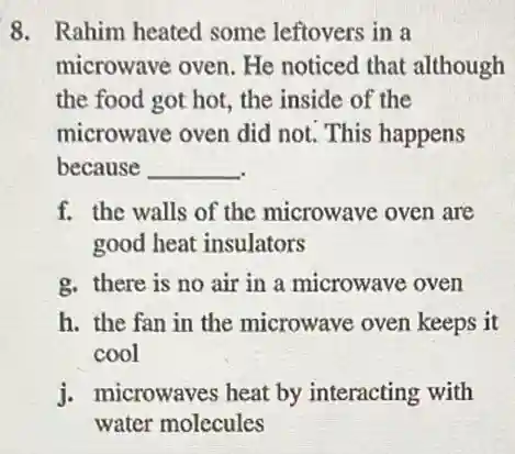 8. Rahim heated some leftovers in a
microwave oven. He noticed that although
the food got hot the inside of the
microwave oven did not. This happens
because __
f. the walls of the microwave oven are
good heat insulators
g. there is no air in a microwave oven
h. the fan in the microwave oven keeps it
cool
j. microwaves heat by interacting with
water molccules