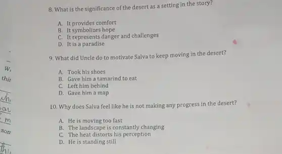 8. What is the significance of the desert as a setting in the story?
A. It provides comfort
B. It symbolizes hope
C. It represents danger and challenges
D. It is a paradise
9. What did Uncle do to motivate Salva to keep moving in the desert?
A. Took his shoes
B. Gave him a tamarind to eat
C. Left him behind
D. Gave him a map
10. Why does Salva feel like he is not making any progress in the desert?
A. He is moving too fast
B. The landscape is constantly changing
C. The heat distorts his perception
D. He is standing still