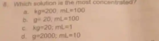 8. Which solution is the most concentrated?
a kg=200;mL=100
b g=20;mL=100
C. kg=20;mL=1
d g=2000;mL=10
