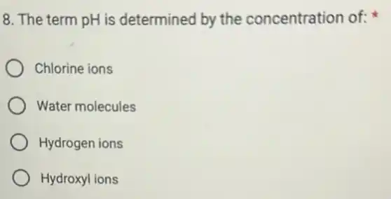 8. The term pH is determined by the concentration of:
Chlorine ions
Water molecules
Hydrogen ions
Hydroxyl ions