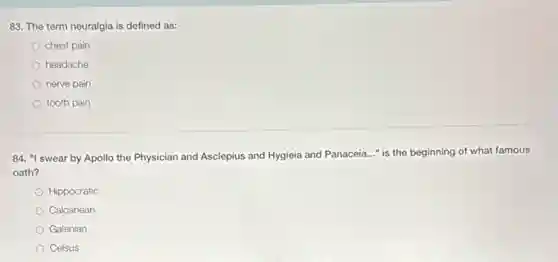 83. The term neuralgia is defined as:
chest pain
headache
nerve pain
tooth pain
84. "I swear by Apollo the Physician and Asclepius and Hygieia and Panaceia..." is the beginning of what famous
oath?
Hippocratic
Calcanean
Galenian
Celsus