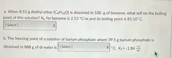 a. When 8.55 g diethyl ether (C_(4)H_(10)O) is dissolved in 100 g of benzene, what will be the boiling
point of this solution? K_(b) for benzene is 2.53^circ C/m and its boiling point is 81.10^circ C
square  [ Select ]
v
b. The freezing point of a solution of barium phosphate where 395 g barium phosphate is
dissolved in 888 g of di water is [Select] ^circ C.K_(f)=-1.86(^circ C)/(m)