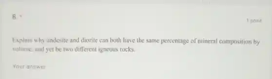 8.
Explain why andesite and diorite can both have the same percentage of mineral composition by
volume, and yet be two different igneous rocks.
__
1 point
