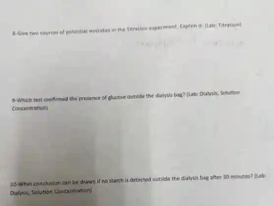 8-Give two sources of potential mistakes in the Titration experiment. Explain it. (Lab: Titration)
9-Which test confirmed the presence of glucose outside the dialysis bag? (Lab:Dialysis, Solution
Concentration)
10-What conclusion can be drawn if no starch is detected outside the dialysis bag after 30 minutes? (Lab:
Dialysis, Solution Concentration)