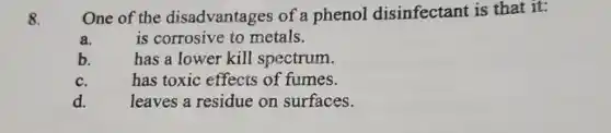 8.
One of the disadvantages of a phenol disinfectant is that it:
a.
is corrosive to metals.
b.
has a lower kill spectrum.
c.
has toxic effects of fumes.
d.
leaves a residue on surfaces.