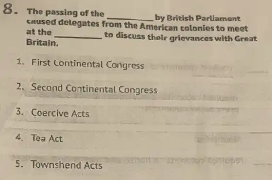 8.The passing of the
__ by British Parliament
caused delegates from the American colonies to meet
at the __ to discuss their grievances with Great
Britain.
1. First Continental Congress
2. Second Continental . Congress
3. Coercive Acts
4. Tea Act
5. Townshend Acts