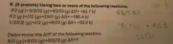 9. (6 points)Using two or more of the following reactions.
N2(g)+3/2O2(g)arrow N2O3(g)Delta H=+83.7kJ
N2(g)+O2(g)arrow 2NO(g)Delta H=+180.4kJ
1/2N2(g)+O2(g)arrow NO2(g)Delta H=+33.2kJ
Determine the Delta H^circ of the following reaction:
NO(g)+NO2(g)arrow N2O3(g)Delta H=?